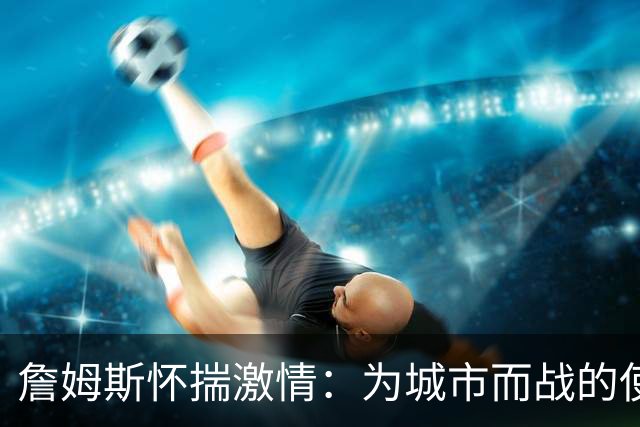 詹姆斯怀揣激情：为城市而战的使命感超越个人荣耀